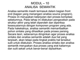 MODUL – 10
ANALISA SEMANTIK
Analisa semantik masih termasuk dalam bagian front
end (bagian yang menangani analisa source program).
Proses ini merupakan kelanjutan dari proses kompilasi
sebelumnya. Pada tahap ini dilakukan pengecekan pada
struktur akhir yang telah diperoleh dan diperiksa
kesesuaiannya dengan komponen program yang ada.
Pada hakekatnya, analisa semantik memanfaatkan
pohon sintaks yang dihasilkan pada proses parsing.
Secara teori, sebenarnya diinginkan agar proses analisa
sintaks dan analisa semantik adalah dua hal yang
terpisah, akan tetapi pada tingkat praktis hal tersebut
sulit untuk dilakukan. Proses analisa sintaks dan analisa
semantik merupakan dua proses yang erat kaitannya
dan sulit sekali untuk benar-benar dipisahkan.
 