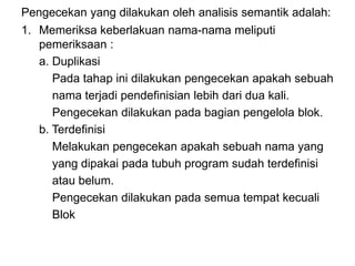 Pengecekan yang dilakukan oleh analisis semantik adalah:
1. Memeriksa keberlakuan nama-nama meliputi
pemeriksaan :
a. Duplikasi
Pada tahap ini dilakukan pengecekan apakah sebuah
nama terjadi pendefinisian lebih dari dua kali.
Pengecekan dilakukan pada bagian pengelola blok.
b. Terdefinisi
Melakukan pengecekan apakah sebuah nama yang
yang dipakai pada tubuh program sudah terdefinisi
atau belum.
Pengecekan dilakukan pada semua tempat kecuali
Blok
 