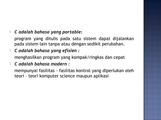  C adalah bahasa yang portable:
program yang ditulis pada satu sistem dapat dijalankan
pada sistem lain tanpa atau dengan sedikit perubahan.
 C adalah bahasa yang efisien :
menghasilkan program yang kompak/ringkas dan cepat
 C adalah bahasa modern :
mempunyai fasilitas - fasilitas kontrol yang diperlukan oleh
teori – teori komputer science maupun aplikasi
 