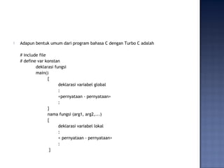  Adapun bentuk umum dari program bahasa C dengan Turbo C adalah
# include file
# define var konstan
deklarasi fungsi
main()
{
deklarasi variabel global
:
<pernyataan - pernyataan>
:
}
nama fungsi (arg1, arg2,...)
{
deklarasi variabel lokal
:
< pernyataan - pernyataan>
:
}
 