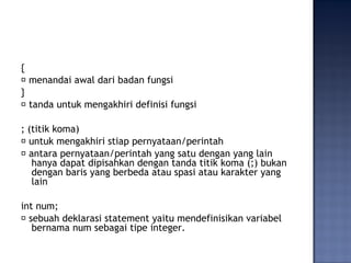 {
􀂃 menandai awal dari badan fungsi
}
􀂃 tanda untuk mengakhiri definisi fungsi
; (titik koma)
􀂃 untuk mengakhiri stiap pernyataan/perintah
􀂃 antara pernyataan/perintah yang satu dengan yang lain
hanya dapat dipisahkan dengan tanda titik koma (;) bukan
dengan baris yang berbeda atau spasi atau karakter yang
lain
int num;
􀂃 sebuah deklarasi statement yaitu mendefinisikan variabel
bernama num sebagai tipe integer.
 