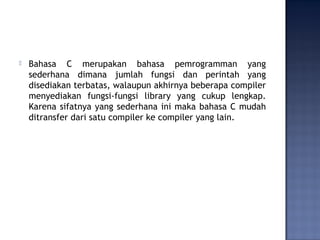  Bahasa C merupakan bahasa pemrogramman yang
sederhana dimana jumlah fungsi dan perintah yang
disediakan terbatas, walaupun akhirnya beberapa compiler
menyediakan fungsi-fungsi library yang cukup lengkap.
Karena sifatnya yang sederhana ini maka bahasa C mudah
ditransfer dari satu compiler ke compiler yang lain.
 