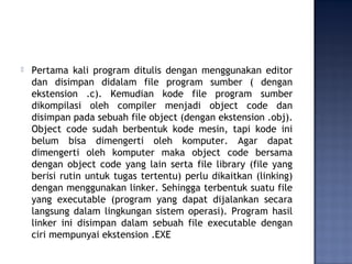  Pertama kali program ditulis dengan menggunakan editor
dan disimpan didalam file program sumber ( dengan
ekstension .c). Kemudian kode file program sumber
dikompilasi oleh compiler menjadi object code dan
disimpan pada sebuah file object (dengan ekstension .obj).
Object code sudah berbentuk kode mesin, tapi kode ini
belum bisa dimengerti oleh komputer. Agar dapat
dimengerti oleh komputer maka object code bersama
dengan object code yang lain serta file library (file yang
berisi rutin untuk tugas tertentu) perlu dikaitkan (linking)
dengan menggunakan linker. Sehingga terbentuk suatu file
yang executable (program yang dapat dijalankan secara
langsung dalam lingkungan sistem operasi). Program hasil
linker ini disimpan dalam sebuah file executable dengan
ciri mempunyai ekstension .EXE
 