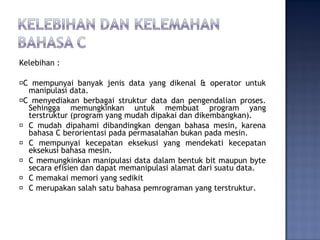 Kelebihan :
�C mempunyai banyak jenis data yang dikenal & operator untuk
manipulasi data.
�C menyediakan berbagai struktur data dan pengendalian proses.
Sehingga memungkinkan untuk membuat program yang
terstruktur (program yang mudah dipakai dan dikembangkan).
� C mudah dipahami dibandingkan dengan bahasa mesin, karena
bahasa C berorientasi pada permasalahan bukan pada mesin.
� C mempunyai kecepatan eksekusi yang mendekati kecepatan
eksekusi bahasa mesin.
� C memungkinkan manipulasi data dalam bentuk bit maupun byte
secara efisien dan dapat memanipulasi alamat dari suatu data.
� C memakai memori yang sedikit
� C merupakan salah satu bahasa pemrograman yang terstruktur.
 