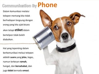 Phone
Dalam komunikasi melalui
telepon memang kita tidak
berhadapan langsung dengan
orang yang kita ajak bicara
akan tetapi etiket dalam
bertelpon tidak boleh
diabaikan.
Hal yang tepenting dalam
berkomunikasi melaui telepon
adalah suara yang jelas, tegas,
namun terkesan ramah,
hangat, dan bersahabat, dan
juga tidak bernada emosi.
 