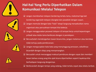 Hal-hal Yang Perlu Diperhatikan Dalam
Komunikasi Melalui Telepon
 Jangan membiarkan telepon berdering terlalu lama, maksimal tiga kali
bordering segeralah telepon diangkat dan jawablah dengan sopan.
 Jangan memulai dengan kata “halo” tetapi langsung menyebutkan nama
organisasi atau perusahaan tempat kita bekerja.
 Jangan menggunakan pesawat telepon di tempat kerja untuk kepentingan
pribadi atau telalu lama berbicara dengan si penelepon.
 Berusahalah mendengarkan lawan bicara kita, jangan melamun atau bersikap
tidak tertuju pada pembicaraan.
 Jangan mengucapkan kata-kata yang menyinggung perasaan, sebaliknya
bicaralah dengan sikap yang menyenangkan.
 Berusalah untuk menanggapi maksud pembicara dengan cepat dan memberi
kesan bahwa orang yang kita ajak bicara diperhatikan seperti layaknya kita
berhadapan langsung dengannya.
 Berbicaralah dengan tempo yang sedang, tidak terlalu cepat atau telalu lambat.
Hal-hal Yang Perlu Diperhatikan Dalam
Komunikasi Melalui Telepon
 