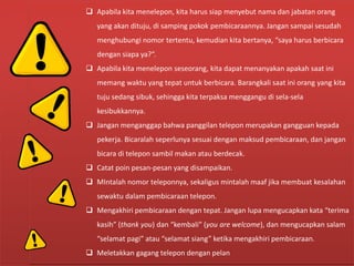 Hal-hal Yang Perlu Diperhatikan Dalam
Komunikasi Melalui Telepon
 Apabila kita menelepon, kita harus siap menyebut nama dan jabatan orang
yang akan dituju, di samping pokok pembicaraannya. Jangan sampai sesudah
menghubungi nomor tertentu, kemudian kita bertanya, “saya harus berbicara
dengan siapa ya?”.
 Apabila kita menelepon seseorang, kita dapat menanyakan apakah saat ini
memang waktu yang tepat untuk berbicara. Barangkali saat ini orang yang kita
tuju sedang sibuk, sehingga kita terpaksa menggangu di sela-sela
kesibukkannya.
 Jangan menganggap bahwa panggilan telepon merupakan gangguan kepada
pekerja. Bicaralah seperlunya sesuai dengan maksud pembicaraan, dan jangan
bicara di telepon sambil makan atau berdecak.
 Catat poin pesan-pesan yang disampaikan.
 MIntalah nomor teleponnya, sekaligus mintalah maaf jika membuat kesalahan
sewaktu dalam pembicaraan telepon.
 Mengakhiri pembicaraan dengan tepat. Jangan lupa mengucapkan kata “terima
kasih” (thank you) dan “kembali” (you are welcome), dan mengucapkan salam
“selamat pagi” atau “selamat siang” ketika mengakhiri pembicaraan.
 Meletakkan gagang telepon dengan pelan
 