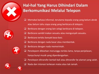 Hal-hal Yang Perlu Diperhatikan Dalam
Komunikasi Melalui Telepon
 Memakai bahasa informal, terutama kepada orang yang belum akrab
atau belum tahu siapa orang yang berbicara di telepon.
 Berbicara dengan orang lain selagi berbicara di telepon.
 Berbicara sambil makan sesuatu atau mengunyah sesuatu.
 Berbicara terlalu banyak basa-basi.
 Berbicara dengan nada kasar atau membentak.
 Berbicara dengan nada memerintah.
 Penelepom dibiarkan menunggu terlalu lama, tanpa penjelasan,
hanya bunyi musik yang diperdengarkan.
 Penelepon ditransfer berkali-kali atau ditransfer ke alamat yang salah.
 Nada dan intonasi terkesan malas atau tak ramah.
Hal-hal Yang Harus Dihindari Dalam
Berkomunikasi Melalui Telepon
 