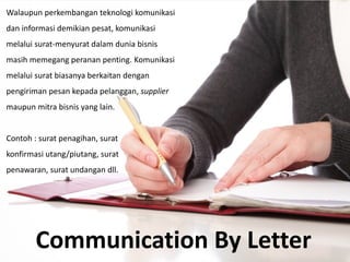 Communication By Letter
Walaupun perkembangan teknologi komunikasi
dan informasi demikian pesat, komunikasi
melalui surat-menyurat dalam dunia bisnis
masih memegang peranan penting. Komunikasi
melalui surat biasanya berkaitan dengan
pengiriman pesan kepada pelanggan, supplier
maupun mitra bisnis yang lain.
Contoh : surat penagihan, surat
konfirmasi utang/piutang, surat
penawaran, surat undangan dll.
 