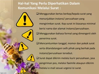  Menggunakan kertas berkop/kepala surat yang
menunjukkan instansi/ perusahaan yang
mengirimkan surat. Kop surat ini biasanya minimal
berisi nama dan alamat instansi/perusahaan.
 Menggunakan bahasa formal yang dimengerti oleh
penerima surat.
 Mencamtumkan tanggal, momor dan pokok surat
serta ditandatangani oelh pihak yang berhak pada
instansi/perusahaan tersebut.
 Surat dapat dikirim melalui kurir perusahaan, jasa
pengiriman pos, melalui faximile ataupun dikirim
melalui e-mail sesuai urgensi isi surat.
Hal-hal Yang Perlu Diperhatikan Dalam
Komunikasi Melalui Surat :
 