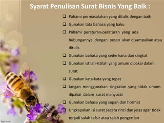  Pahami permasalahan yang ditulis dengan baik
 Gunakan tata bahasa yang baku
 Pahami peraturan-peraturan yang ada
hubungannya dengan pesan akan disampaikan atau
ditulis
 Gunakan bahasa yang sederhana dan singkat
 Gunakan istilah-istilah yang umum dipakai dalam
surat
 Gunakan kata-kata yang tepat
 Jangan menggunakan singkatan yang tidak umum
dipakai dalam surat menyurat
 Gunakan bahasa yang sopan dan hormat
 Ungkapakan isi surat secara rinci dan jelas agar tidak
terjadi salah tafsir atau salah pengertian
Syarat Penulisan Surat Bisnis Yang Baik :
 