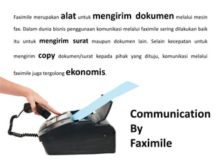 Faximile merupakan alat untuk mengirim dokumen melalui mesin
fax. Dalam dunia bisnis penggunaan komunikasi melalui faximile sering dilakukan baik
itu untuk mengirim surat maupun dokumen lain. Selain kecepatan untuk
mengirim copy dokumen/surat kepada pihak yang dituju, komunikasi melalui
faximile juga tergolong ekonomis.
Communication
By
Faximile
 