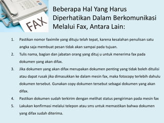 Beberapa Hal Yang Harus
Diperhatikan Dalam Berkomunikasi
Melalui Fax, Antara Lain:
1. Pastikan nomor faximile yang dituju telah tepat, karena kesalahan penulisan satu
angka saja membuat pesan tidak akan sampai pada tujuan.
2. Tulis nama, bagian dan jabatan orang yang dituj u untuk menerima fax pada
dokumen yang akan difax.
3. Jika dokumen yang akan difax merupakan dokumen penting yang tidak boleh ditulisi
atau dapat rusak jika dimasukkan ke dalam mesin fax, maka fotocopy terlebih dahulu
dokumen tersebut. Gunakan copy dokumen tersebut sebagai dokumen yang akan
difax.
4. Pastikan dokumen sudah terkirim dengan melihat status pengiriman pada mesin fax
5. Lakukan konfirmasi melalui telepon atau sms untuk memastikan bahwa dokumen
yang difax sudah diterima.
 