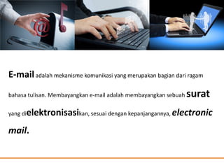 E-mailadalah mekanisme komunikasi yang merupakan bagian dari ragam
bahasa tulisan. Membayangkan e-mail adalah membayangkan sebuah surat
yang dielektronisasikan, sesuai dengan kepanjangannya, electronic
mail.
 