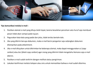 Tips komunikasi melalui e-mail :
1. Pastikan alamat e-mail yang dituju telah tepat, karena kesalahan penulisan satu huruf saja membuat
pesan tidak akan sampai pada tujuan.
2. Pegunakan kata-kata yang padat dan jelas, tidak terlalu bertele-tele.
3. Jika yang dikirim berupa dokumen, maka e-mail berisi pengantar saja sedangkan dokumen
dilampirkan pada attachment.
4. Jika e-mail ditujukan untuk dikirimkan ke beberapa alamat, maka dapat menggunakan cc (copy
carbon) atau bcc (black copy carbon) agar orang yang dikirimi tidak mengetahui kemana saja e-mail
dikirim.
5. Pastikan e-mail sudah terkirim dengan melihat status pengiriman.
6. Lakukan konfirmasi melalui telepon atau sms untuk memastikan bahwa e-mail sudah diterima.
 