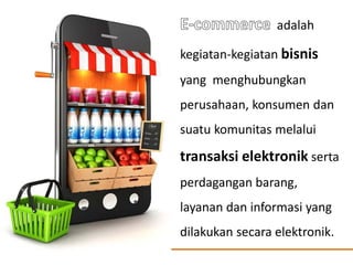 adalah
kegiatan-kegiatan bisnis
yang menghubungkan
perusahaan, konsumen dan
suatu komunitas melalui
transaksi elektronik serta
perdagangan barang,
layanan dan informasi yang
dilakukan secara elektronik.
 