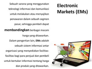 Sebuah sarana yang menggunakan
teknologi informasi dan komunikasi
untuk melakukan atau menyajikan
penawaran dalam sebuah segmen
pasar, sehingga pembeli dapat
membandingkan berbagai macam
harga yang ditawarkan.
Dalam pengertian lain, EMs adalah
sebuah sistem informasi antar
organisasi yang menyediakan fasilitas-
fasilitas bagi para penjual dan pembeli
untuk bertukar informasi tentang harga
dan produk yang ditawarkan.
Electronic
Markets (EMs)
 