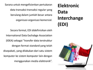 Sarana untuk mengefisienkan pertukaran
data transaksi-transaksi regular yang
berulang dalam jumlah besar antara
organisasi-organisasi komersial.
Secara formal, EDI didefinisikan oleh
International Data Exchabge Association
(IDEA) sebagai “transfer data terstruktur
dengan format standard yang telah
disepakati, yang dilakukan dari satu sistem
komputer ke sistem komputer lain dengan
menggunakan media elektronik”.
Elektronic
Data
Interchange
(EDI)
 