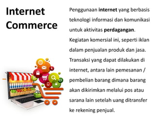 Penggunaan internet yang berbasis
teknologi informasi dan komunikasi
untuk aktivitas perdagangan.
Kegiatan komersial ini, seperti iklan
dalam penjualan produk dan jasa.
Transaksi yang dapat dilakukan di
internet, antara lain pemesanan /
pembelian barang dimana barang
akan dikirimkan melalui pos atau
sarana lain setelah uang ditransfer
ke rekening penjual.
Internet
Commerce
 