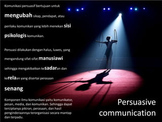 Persuasive
communication
Komunikasi persuasif bertujuan untuk
mengubahsikap, pendapat, atau
perilaku komunikan yang lebih menekan sisi
psikologiskomunikan.
Persuasi dilakukan dengan halus, luwes, yang
mengandung sifat-sifat manusiawi
sehingga mengakibatkan kesadaran dan
kerelaan yang disertai perasaan
senang.
Komponen ilmu komunikasi yaitu komunikator,
pesan, media, dan komunikan. Sehingga dapat
terciptanya pikiran, perasaan, dan hasil
penginderaannya terorganisasi secara mantap
dan terpadu.
 