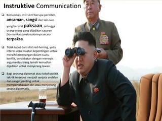 Instruktive Communication
 Komunikasi instruktif berupa perintah,
ancaman, sangsi dan lain-lain
yang bersifat paksaan, sehingga
orang-orang yang dijadikan sasaran
(komunikan) melakukannya secara
terpaksa.
 Tidak luput dari sifat red-herring, yaitu
interes atau muatan kepentingan untuk
meraih kemenangan dalam suatu
konflik, perdebatan dengan menepis
argumentasi yang lemah kemudian
dijadikan untuk menyerang lawan.
 Bagi seorang diplomat atau tokoh politik
teknik tersebut menjadi senjata andalan
dan sangat penting untuk
mempertahankan diri atau menyerang
secara diplomatis.
 