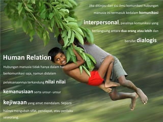 Human Relation
Hubungan manusia tidak hanya dalam hal
berkomunikasi saja, namun didalam
pelaksanaannya terkandung nilai nilai
kemanusiaanserta unsur- unsur
kejiwaanyang amat mendalam. Seperti
halnya mengubah sifat, pendapat, atau perilaku
seseorang.
Jika ditinjau dari sisi ilmu komunikasi hubungan
manusia ini termasuk kedalam komunikasi
interpersonal, pasalnya komunikasi yang
berlangsung antara dua orang atau lebih dan
bersifat dialogis.
 