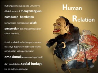 Hubungan manusia pada umumnya
dilakukan untuk menghilangkan
hambatan- hambatan
komunikasi, meniadakan salah
pengertian dan mengembangkan
tabiat manusia.
Untuk melakukan hubungan manusia
biasanya digunakan beberapa teknik
pendekatan yaitu pendekatan
emosional (emosional approach)
dan pendekatan social budaya
(sosio-cultur approach).
Human
Relation
 
