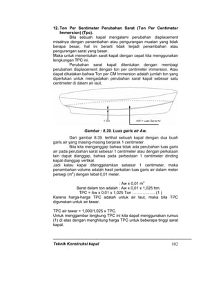 Teknik Konstruksi kapal 102
12. Ton Per Sentimeter Perubahan Sarat (Ton Per Centimeter
Immersion) (Tpc).
Bila sebuah kapal mengalami perubahan displacement
misalnya dengan penambahan atau pengurangan muatan yang tidak
berapa besar, hal ini berarti tidak terjadi penambahan atau
pengurangan sarat yang besar.
Maka untuk menentukan sarat kapal dengan cepat kita menggunakan
lengkungan TPC ini.
Perubahan sarat kapal ditentukan dengan membagi
perubahan displacement dengan ton per centimeter immersion. Atau
dapat dikatakan bahwa Ton per CM Immersion adalah jumlah ton yang
diperlukan untuk mengadakan perubahan sarat kapal sebesar satu
centimeter di dalam air laut.
Gambar : 8.39. Luas garis air Aw.
Dari gambar 8.39. terlihat sebuah kapal dengan dua buah
garis air yang masing-masing berjarak 1 centimeter.
Bila kita menganggap bahwa tidak ada perubahan luas garis
air pada perubahan sarat sebesar 1 centimeter atau dengan perkataan
lain dapat dianggap, bahwa pada perbedaan 1 centimeter dinding
kapal dianggap vertikal.
Jadi kalau kapal ditenggelamkan sebesar 1 centimeter, maka
penambahan volume adalah hasil perkalian luas garis air dalam meter
persegi (m2
) dengan tebal 0,01 meter.
: Aw x 0,01 m3
Berat dalam ton adalah : Aw x 0,01 x 1,025 ton.
TPC = Aw x 0,01 x 1,025 Ton ………………(1 )
Karena harga-harga TPC adalah untuk air laut, maka bila TPC
digunakan untuk air tawar.
TPC air tawar = 1,000/1,025 x TPC.
Untuk menggambar lengkung TPC ini kita dapat menggunakan rumus
(1) di atas dengan menghitung harga TPC untuk beberapa tinggi sarat
kapal.
 