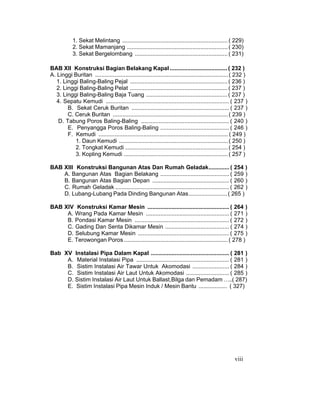 viii
1. Sekat Melintang ..................................................................( 229)
2. Sekat Mamanjang ...............................................................( 230)
3. Sekat Bergelombang ..........................................................( 231)
BAB XII Konstruksi Bagian Belakang Kapal ....................................( 232 )
A. Linggi Buritan ...................................................................................( 232 )
1. Linggi Baling-Baling Pejal .............................................................( 236 )
2. Linggi Baling-Baling Pelat .............................................................( 237 )
3. Linggi Baling-Baling Baja Tuang ...................................................( 237 )
4. Sepatu Kemudi ............................................................................. ( 237 )
B. Sekat Ceruk Buritan ............................................................. ( 237 )
C. Ceruk Buritan ........................................................................( 239 )
D. Tabung Poros Baling-Baling ....................................................... ( 240 )
E. Penyangga Poros Baling-Baling ........................................... ( 246 )
F. Kemudi .................................................................................( 249 )
1. Daun Kemudi ....................................................................( 250 )
2. Tongkat Kemudi ................................................................( 254 )
3. Kopling Kemudi .................................................................( 257 )
BAB XIII Konstruksi Bangunan Atas Dan Rumah Geladak.............( 254 )
A. Bangunan Atas Bagian Belakang ........................................... ( 259 )
B. Bangunan Atas Bagian Depan ................................................ ( 260 )
C. Rumah Geladak ....................................................................... ( 262 )
D. Lubang-Lubang Pada Dinding Bangunan Atas........................( 265 )
BAB XIV Konstruksi Kamar Mesin ................................................... ( 264 )
A. Wrang Pada Kamar Mesin .................................................... ( 271 )
B. Pondasi Kamar Mesin ........................................................... ( 272 )
C. Gading Dan Senta Dikamar Mesin ........................................ ( 274 )
D. Selubung Kamar Mesin ......................................................... ( 275 )
E. Terowongan Poros.................................................................( 278 )
Bab XV Instalasi Pipa Dalam Kapal ................................................. ( 281 )
A. Material Instalasi Pipa .......................................................... ( 281 )
B. Sistim Instalasi Air Tawar Untuk Akomodasi ....................... ( 284 )
C. Sistim Instalasi Air Laut Untuk Akomodasi ........................... ( 285 )
D. Sistim Instalasi Air Laut Untuk Ballast,Bilga dan Pemadam …..( 287)
E. Sistim Instalasi Pipa Mesin Induk / Mesin Bantu .................. ( 327)
 