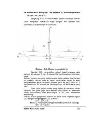 Teknik Konstruksi kapal 108
14. Momen Untuk Mengubah Trim Sebesar 1 Centimeter (Moment
To Alter One Cm) MTC.
Lengkung MTC ini menunjukkan berapa besarnya momen
untuk mengubah kedudukan kapal dengan trim sebesar satu
centimeter pada bermacam-macam sarat.
Gambar : 8.43. Momen mengubah trim.
Gambar 8.43. menunjukkan sebuah kapal terapung pada
garis air WL dengan G dan B sebagai titik berat kapal dan titik tekan
kapal.
Sebuah beban p ton yang sudah berada diatas geladak dipindahkan
ke belakang dengan jarak xp meter, perpindahan beban itu akan
mengakibatkan kapal terapung dengan garis air yang baru W 1
dengan G1 dan B1 sebagai titik berat kapal dan titik tekan kapal yang
baru.
Garis gaya tekan keatas yang melalui B (sebelum beban
dipindah) dan garis gaya tekan keatas yang melalui B1 (sesudah
beban dipindahkan) akan berpotongan di ML yaitu metasentra
memanjang.
Menurut hukum pergeseran, dimana titik berat kapal bergeser sejauh
GG1 dengan menganggap GG1// xp maka :
GG1 : xp = p : D.
dimana D = displacement kapal dalam ton (termasuk beban p).
GG1 x D = Xp x p.
 