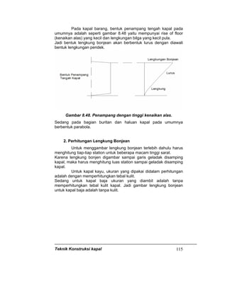 Teknik Konstruksi kapal 115
Pada kapal barang, bentuk penampang tengah kapal pada
umumnya adalah seperti gambar 8.48 yaitu mempunyai rise of floor
(kenaikan alas) yang kecil dan lengkungan bilga yang kecil pula.
Jadi bentuk lengkung bonjean akan berbentuk lurus dengan diawali
bentuk lengkungan pendek.
Gambar 8.48. Penampang dengan tinggi kenaikan alas.
Sedang pada bagian buritan dan haluan kapal pada umumnya
berbentuk parabola.
2. Perhitungan Lengkung Bonjean
Untuk menggambar lengkung bonjean terlebih dahulu harus
menghitung tiap-tiap station untuk beberapa macam tinggi sarat.
Karena lengkung bonjen digambar sampai garis geladak disamping
kapal, maka harus menghitung luas station sampai geladak disamping
kapal.
Untuk kapal kayu, ukuran yang dipakai didalam perhitungan
adalah dengan memperhitungkan tebal kulit.
Sedang untuk kapal baja ukuran yang diambil adalah tanpa
memperhitungkan tebal kulit kapal. Jadi gambar lengkung bonjean
untuk kapal baja adalah tanpa kulit.
 