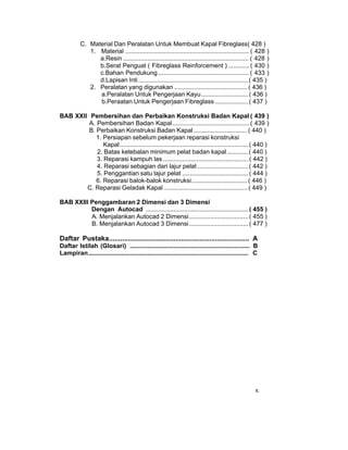 x
C. Material Dan Peralatan Untuk Membuat Kapal Fibreglass( 428 )
1. Material ....................................................................... ( 428 )
a.Resin ........................................................................ ( 428 )
b.Serat Penguat ( Fibreglass Reinforcement ) ............ ( 430 )
c.Bahan Pendukung .................................................... ( 433 )
d.Lapisan Inti...............................................................( 435 )
2. Peralatan yang digunakan ..........................................( 436 )
a.Peralatan Untuk Pengerjaan Kayu...........................( 436 )
b.Peraatan Untuk Pengerjaan Fibreglass ...................( 437 )
BAB XXII Pembersihan dan Perbaikan Konstruksi Badan Kapal ( 439 )
A. Pembersihan Badan Kapal............................................ ( 439 )
B. Perbaikan Konstruksi Badan Kapal...............................( 440 )
1. Persiapan sebelum pekerjaan reparasi konstruksi
Kapal..........................................................................( 440 )
2. Batas ketebalan minimum pelat badan kapal ............( 440 )
3. Reparasi kampuh las .................................................( 442 )
4. Reparasi sebagian dari lajur pelat .............................( 442 )
5. Penggantian satu lajur pelat ......................................( 444 )
6. Reparasi balok-balok konstruksi................................( 446 )
C. Reparasi Geladak Kapal ................................................( 449 )
BAB XXIII Penggambaran 2 Dimensi dan 3 Dimensi
Dengan Autocad ...........................................................( 455 )
A. Menjalankan Autocad 2 Dimensi..................................( 455 )
B. Menjalankan Autocad 3 Dimensi..................................( 477 )
Daftar Pustaka.......................................................................... A
Daftar Istilah (Glosari) ..................................................................... B
Lampiran............................................................................................ C
 