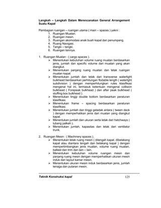 Teknik Konstruksi kapal 125
Langkah – Langkah Dalam Merencanakan General Arrangement
Suatu Kapal
Pembagian ruangan – ruangan utama ( main – spaces ) yakni :
1. Ruangan Muatan.
2. Ruangan mesin.
3. Ruangan akomodasi anak buah kapal dan penumpang.
4. Ruang Navigasi.
5. Tangki – tangki.
6. Ruangan lainnya.
1. Ruangan Muatan : ( cargo spaces ).
Menentukan kebutuhan volume ruang muatan berdasarkan
jenis, jumlah dan specific volume dari muatan yang akan
diangkut.
Menentukan panjang ruang muatan dan letak ruangan
muatan kapal.
Menentukan jumlah dan letak dari transverse watertight
bulkhead berdasarkan perhitungan flodable length ( watertght
subdivision ) dengan memperhitungkan rules klasifikasi
mengenai hal ini, termasuk ketentuan mengenai collision
bulkhead ( Forepeak bulkhead ) dan after peak bulkhead (
stuffing box bulkhead ).
Menentukan tinggi double bottom berdasarkan peraturan
klasifikasi.
Menentukan frame – spacing berdasarkan peraturan
klasifikasi.
Menentukan jumlah dan tinggi geladak antara ( tween deck
) dengan memperhatikan jenis dari muatan yang diangkut
kapal.
Menentukan jumlah dan ukuran serta letak dari hatchways (
lubang palkah ).
Menentukan jumlah, kapasitas dan letak dari ventilator
trunk.
2. Ruangan Mesin : ( Machinery spaces ).
Menentukan letak ruang mesin ( ditengah kapal, dibelakang
kapal atau diantara tengah dan belakang kapal ) dengan
mempertimbangkan jenis muatan, volume ruang muatan,
ballast dan trim dan lain – lain.
Menentukan kebutuhan volume ruangan mesin dan
panjang ruang mesin dengan memperhatikan ukuran mesin
induk dan layout kamar mesin.
Menentukan ukuran mesin induk berdasarkan jenis, jumlah
tenaga dan putaran mesin.
 