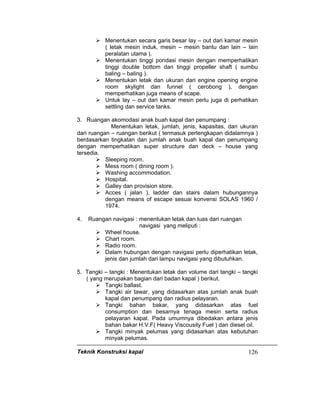 Teknik Konstruksi kapal 126
Menentukan secara garis besar lay – out dari kamar mesin
( letak mesin induk, mesin – mesin bantu dan lain – lain
peralatan utama ).
Menentukan tinggi pondasi mesin dengan memperhatikan
tinggi double bottom dan tinggi propeller shaft ( sumbu
baling – baling ).
Menentukan letak dan ukuran dari engine opening engine
room skylight dan funnel ( cerobong ), dengan
memperhatikan juga means of scape.
Untuk lay – out dari kamar mesin perlu juga di perhatikan
settling dan service tanks.
3. Ruangan akomodasi anak buah kapal dan penumpang :
Menentukan letak, jumlah, jenis, kapasitas, dan ukuran
dari ruangan – ruangan berikut ( termasuk perlengkapan didalamnya )
berdasarkan tingkatan dan jumlah anak buah kapal dan penumpang
dengan memperhatikan super structure dan deck – house yang
tersedia.
Sleeping room.
Mess room ( dining room ).
Washing accommodation.
Hospital.
Galley dan provision store.
Acces ( jalan ), ladder dan stairs dalam hubungannya
dengan means of escape sesuai konvensi SOLAS 1960 /
1974.
4. Ruangan navigasi : menentukan letak dan luas dari ruangan
navigasi yang meliputi :
Wheel house.
Chart room.
Radio room.
Dalam hubungan dengan navigasi perlu diperhatikan letak,
jenis dan jumlah dari lampu navigasi yang dibutuhkan.
5. Tangki – tangki : Menentukan letak dan volume dari tangki – tangki
( yang merupakan bagian dari badan kapal ) berikut.
Tangki ballast.
Tangki air tawar, yang didasarkan atas jumlah anak buah
kapal dan penumpang dan radius pelayaran.
Tangki bahan bakar, yang didasarkan atas fuel
consumption dan besarnya tenaga mesin serta radius
pelayaran kapal. Pada umumnya dibedakan antara jenis
bahan bakar H.V.F( Heavy Viscousity Fuel ) dan diesel oil.
Tangki minyak pelumas yang didasarkan atas kebutuhan
minyak pelumas.
 