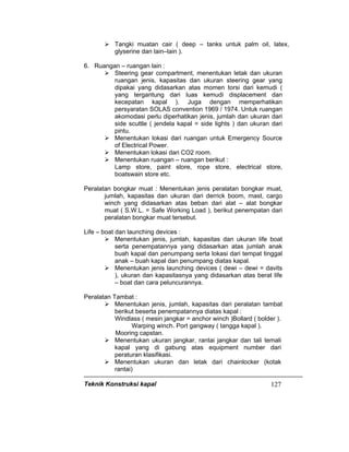 Teknik Konstruksi kapal 127
Tangki muatan cair ( deep – tanks untuk palm oil, latex,
glyserine dan lain–lain ).
6. Ruangan – ruangan lain :
Steering gear compartment, menentukan letak dan ukuran
ruangan jenis, kapasitas dan ukuran steering gear yang
dipakai yang didasarkan atas momen torsi dari kemudi (
yang tergantung dari luas kemudi displacement dan
kecepatan kapal ). Juga dengan memperhatikan
persyaratan SOLAS convention 1969 / 1974. Untuk ruangan
akomodasi perlu diperhatikan jenis, jumlah dan ukuran dari
side scuttle ( jendela kapal = side lights ) dan ukuran dari
pintu.
Menentukan lokasi dari ruangan untuk Emergency Source
of Electrical Power.
Menentukan lokasi dari CO2 room.
Menentukan ruangan – ruangan berikut :
Lamp store, paint store, rope store, electrical store,
boatswain store etc.
Peralatan bongkar muat : Menentukan jenis peralatan bongkar muat,
jumlah, kapasitas dan ukuran dari derrick boom, mast, cargo
winch yang didasarkan atas beban dari alat – alat bongkar
muat ( S.W.L. = Safe Working Load ), berikut penempatan dari
peralatan bongkar muat tersebut.
Life – boat dan launching devices :
Menentukan jenis, jumlah, kapasitas dan ukuran life boat
serta penempatannya yang didasarkan atas jumlah anak
buah kapal dan penumpang serta lokasi dari tempat tinggal
anak – buah kapal dan penumpang diatas kapal.
Menentukan jenis launching devices ( dewi – dewi = davits
), ukuran dan kapasitasnya yang didasarkan atas berat life
– boat dan cara peluncurannya.
Peralatan Tambat :
Menentukan jenis, jumlah, kapasitas dari peralatan tambat
berikut beserta penempatannya diatas kapal :
Windlass ( mesin jangkar = anchor winch )Bollard ( bolder ).
Warping winch. Port gangway ( tangga kapal ).
Mooring capstan.
Menentukan ukuran jangkar, rantai jangkar dan tali temali
kapal yang di gabung atas equipment number dari
peraturan klasifikasi.
Menentukan ukuran dan letak dari chainlocker (kotak
rantai)
 