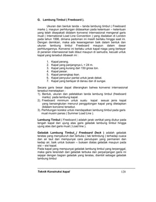 Teknik Konstruksi kapal 128
G. Lambung Timbul ( Freeboard ).
Ukuran dan bentuk tanda – tanda lambung timbul ( Freeboard
marks ), maupun perhitungan didasarkan pada ketentuan – ketentuan
yang telah disepakati didalam konvensi internasional mengenal garis
muat ( International Load Line Convention ) yang diadakan di London
pada tahun 1996, dimana pedoman ini masih berlaku hingga saat ini.
Dengan demikian, maka ada keseragaman baik dalam bentuk dan
ukuran lambung timbul Freeboard maupun dalam dasar
perhitungannya. Konvensi ini berlaku untuk kapal niaga yang berlayar
di perairan internasional baik dilaut maupun di samudra, kecuali untuk
kapal yang tersebut dibawah ini :
1. Kapal perang.
2. Kapal yang panjangnya L < 24 m.
3. Kapal yang kurang dari 150 gross ton.
4. Kapal pesiar.
5. Kapal penangkap ikan.
6. Kapal penyusur pantai untuk jarak dekat.
7. Kapal yang berlayar di danau dan di sungai.
Secara garis besar dapat diterangkan bahwa konvensi internasional
tersebut menetapkan :
1). Bentuk, ukuran dan peletakkan tanda lambung timbul (freeboard
marks) pada lambung kapal.
2). Freeboard minimum untuk suatu kapal sesuai jenis kapal
yang bersangkutan menurut penggolongan kapal yang ditetapkan
didalam konvensi tersebut.
3). Perhitungan koreksi untuk mendapatkan lambung timbul pada garis
muat musim panas ( Summer Load Line ).
Lambung Timbul ( Freeboard ) adalah jarak vertikal yang diukur pada
tengah kapal dari ujung atas garis geladak lambung timbul hingga
ujung atas dari garis muat ( Load line ).
Geladak Lambung Timbul ( Freeboard Deck ) adalah geladak
teratas yang menyeluruh dan terbuka ( tak terlindung ) terhadap cuaca
dan air laut dan mempunyai cara penutupan yang permanen dan
kedap air, baik untuk bukaan – bukaan diatas geladak maupun pada
sisi – sisi kapal.
Pada kapal yang mempunyai geladak lambung timbul yang terpenggal,
maka garis terendah dari geladak terbuka dan perpanjangan garis ini
sejajar dengan bagian geladak yang teratas, diambil sebagai geladak
lambung timbul
 
