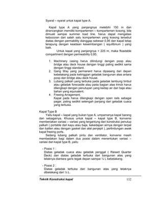 Teknik Konstruksi kapal 132
Syarat – syarat untuk kapal type A.
Kapal type A yang panjangnya melebihi 150 m dan
dirancangkan memiliki kompartemen – kompartemen kosong, bila
dimuati sampai summer load line, harus dapat mengatasi
kebocoran dari salah satu kompartemen yang kosong tersebut
diatas dengan permability dianggap sebesar 0,95 dan kapal tetap
terapung dengan keadaan keseimbangan ( equilibrium ) yang
baik.
Untuk kapal yang panjangnya > 225 m, maka floadable
compartment dengan permeability 0,85.
1. Machinery casing harus dilindungi dengan poop atau
bridge atau deck house dengan tinggi paling sedikit sama
dengan tinggi standard.
2. Gang Way yang permanent harus dipasang dari depan
kebelakang pada ketinggian geladak bangunan atas antara
poop dan bridge atau deck house.
3. Lubang palkah yang terbuka pada geladak lambung timbul
atau geladak forecastle atau pada bagian atas trinck harus
dilengkapi dengan penutupan yang kedap air dari baja atau
bahan yang equivalent.
4. Freeing Arragement.
Kapal pada harus dilengkapi dengan open rails sebagai
pagar, psling sedikit setengah panjang dari geladak cuaca
yang terbuka.
Kapal Type B
Yaitu kapal – kapal yang bukan type A, umpamanya kapal barang
dan sebagainya. Khusus untuk kapal – kapal type B, konvensi
memberiakan variasi – variasi yang tergantung dari konstruksi penutup
palkah ( portable dari kayu atau baja, kekedapan airnya dengan terpal
dan batten atau dengan gasket dan alat penjepit ), perlindungan awak
kapal freeing ports.
Sedang lubang palkah pintu dan ventilator, konvensi masih
membedakan bagi dalam dua posisi dalam menentukan variasi –
variasi dari kapal type B, yaitu
- Posisi 1 :
Diatas geladak cuaca atau geladak penggal ( Raised Quarter
Deck) dan diatas geladak terbuka dari bangunan atas yang
letaknya diantara garis tegak depan sampai ¼ L kebelakang.
- Posisi 2 :
Diatas geladak terbuka dari bangunan atas yang letaknya
dibelakang dari ¼ L.
 