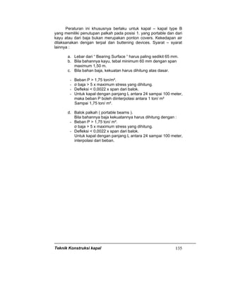 Teknik Konstruksi kapal 135
Peraturan ini khususnya berlaku untuk kapal – kapal type B
yang memiliki penutupan palkah pada posisi 1. yang portable dan dari
kayu atau dari baja bukan merupakan ponton covers. Kekedapan air
dilaksanakan dengan terpal dan buttening devices. Syarat – syarat
lainnya :
a. Lebar dari “ Bearing Surface “ harus paling sedikit 65 mm.
b. Bila bahannya kayu, tebal minimum 60 mm dengan span
maximum 1,50 m.
c. Bila bahan baja, kekuatan harus dihitung atas dasar.
- Beban P > 1,75 ton/m².
- σ baja > 5 x maximum stress yang dihitung.
- Defleksi < 0,0022 x span dari balok.
- Untuk kapal dengan panjang L antara 24 sampai 100 meter,
maka beban P boleh diinterpolasi antara 1 ton/ m²
Sampai 1,75 ton/ m².
d. Balok palkah ( portable beams ).
Bila bahannya baja kekuatannya harus dihitung dengan :
- Beban P > 1,75 ton/ m².
σ baja > 5 x maximum stress yang dihitung.
- Defleksi < 0,0022 x span dari balok.
Untuk kapal dengan panjang L antara 24 sampai 100 meter,
interpolasi dari beban.
 