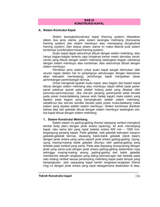 Teknik Konstruksi kapal 136
BAB IX
KONSTRUKSI KAPAL
A. Sistem Kontruksi Kapal
Sistem kerangka/konstruksi kapal (framing system) dibedakan
dalam dua jenis utama; yaitu sistem kerangka melintang (transverse
framing system) dan sistem membujur atau memanjang (longitudinal
framing system). Dari kedua sistem utama ini maka dikenal pula sistem
kombinasi (combination/mixed framing system).
Suatu kapal dapat seluruhnya dibuat dengan sistem melintang, atau
hanya bagian-bagian tertentu saja (misalnya kamar mesin dan/atau ceruk-
ceruk) yang dibuat dengan sistem melintang sedangkan bagian utamanya
dengan sistem membujur atau kombinasi; atau seluruhnya dibuat dengan
sistem membujur.
Pemilihan jenis sistem untuk suatu kapal sangat ditentukan oleh
ukuran kapal (dalam hal ini panjangnya sehubungan dengan kebutuhan
akan kekuatan memanjang), jenis/fungsi kapal menjadikan dasar
pertimbangan-pertimbangan lainnya..
Untuk mengenali apakah suatu kapal, atau bagian dari badan kapal
dibuat dengan sistem melintang atau membujur dapat dilihat pada panel-
panel pelatnya (panel pelat adalah bidang pelat yang dibatasi oleh
penumpu-penumpunya). Jika sisi-sisi panjang panel-panel pelat berada
pada posisi muka-belakang (sesuai arah hadap kapal) maka sistem yang
dipakai pada bagian yang bersangkutan adalah sistem melintang,
sebaliknya jika sisi-sisi pendek berada pada posisi muka-belakang maka
sistem yang dipakai adalah sistem membujur. Sistem kombinasi diartikan
bahwa alas dan geladak dibuat dengan sistem membujur sedangkan sisi-
sisi kapal dibuat dengan sistem melintang.
1. Sistem Konstruksi Melintang
Dalam sistem ini gading-gading (frame) dipasang vertikal (mengikuti
bentuk body plan) dengan jarak antara (spacing), ke arah memanjang
kapal, satu sama lain yang rapat (sekitar antara 500 mm – 1000 mm,
tergangung panjang kapal). Pada geladak, baik geladak kekuatan maupun
geladak-geladak lainnya, dipasang balok-balok geladak (deck beam)
dengan jarak antara yang sama seperti jarak antara gading-gading. Ujung-
ujung masing-masing balok geladak ditumpu oleh gading-gading yang
terletak pada vertikal yang sama. Pada alas dipasang wrang-wrang dengan
jarak yang sama pula dengan jarak antara gading-gading sedemikian rupa
sehingga masing-masing wrang, gading-gading dan balok geladak
membentuk sebuah rangkaian yang saling berhubungan dan terletak pada
satu bidang vertikal sesuai penampang melintang kapal pada tempat yang
bersangkutan. Jadi, sepanjang kapal berdiri rangkaian-rangkaian (frame
ring) ini dengan jarak antara yang rapat sebagaimana disebutkan di atas.
 