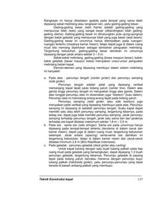 Teknik Konstruksi kapal 137
Rangkaian ini hanya ditiadakan apabila pada tempat yang sama telah
dipasang sekat melintang atau rangkaian lain, yaitu gading-gading besar.
Gading-gading besar (web frame) adalah gading-gading yang
mempunyai bilah (web) yang sangat besar (dibandingkan bilah gading-
gading utama). Gading-gading besar ini dihubungkan pula ujung-ujungnya
dengan balok geladak yang mempunyai bilah yang juga besar (web beam).
Gading-gading besar ini umumnya hanya ditempatkan pada ruangan-
ruangan tertentu (misalnya kamar mesin), tetapi dapat juga di dalam ruang
muat bila memang diperlukan sebagai tambahan penguatan melintang.
Tergantung kebutuhan, gading-gading besar demikian ini umumnya
dipasang dengan jarak antara sekitar 3 – 5 m.
Sekat-sekat melintang, gading-gading (biasa maupun besar), balok-
balok geladak (besar maupun biasa) merupakan unsur-unsur penguatan
melintang badan kapal.
Elemen-elemen yang dipasang membujur dalam sistem melintang
ini hanyalah:
a. Pada alas : penumpu tengah (center girder) dan penumpu samping
(side girder).
Penumpu tengah adalah pelat yang dipasang vertikal
memanjang kapal tepat pada bidang paruh (center line). Dalam alas
ganda tinggi penumpu tengah ini merupakan tinggi alas ganda. Dalam
alas tunggal penumpu alas ini dinamakan juga “keeleon” (luas dalam).
Penumpu alas ini memotong wrang-wrang tepat pada bidang paruh.
Penumpu samping (side girder, atau side keelson) juga
merupakan pelat vertikal yang dipasang membujur pada alas. Penumpu
samping ini dipasang di sebelah penumpu tengah. Suatu kapal dapat
memiliki satu atau lebih penumpu samping, tergantung lebarnya, pada
setiap sisi; dapat juga tidak memiliki penumpu samping. Jarak penumpu
samping terhadap penumpu tengah, jarak satu sama lain dan jaraknya
terhadap sisi kapal dibatasi maksimum sekitar 1,8 m – 3,5 m.
b. Pada sisi : santa sisi (side stringer). Santa sisi pada umumnya hanya
dipasang pada tempat-tempat tertentu (terutama di dalam ceruk dan
kamar mesin), dapat juga di dalam ruang muat, tergantung kebutuhan
setempat. Jarak antara (spacing) senta-senta sisi demikian ini
tergantung kebutuhan, tetapi di dalam kamar mesin dan ceruk-ceruk
dibatasi minimum 2,6 m (Biro Klasifikasi Indonesia)
c. Pada geladak : penumpu geladak (deck girder atau carling)
Untuk kapal barang dengan satu buah lubang palkah pada tiap
ruang muat pada geladak yang bersangkutan, dapat dipasang 1-3 buah
penumpu geladak, tergantung lebarnya. Penumpu geladak di pasang
tepat pada bidang paruh dan/atau menerus dengan penumpu bujur
lubang palkah (hatchside girder), yaitu penumpu-penumpu yang tepat
berada di bawah ambang palkah yang membujur.
 