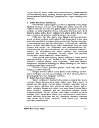 Teknik Konstruksi kapal 138
Dengan demikian terlihat bahwa dalam sistem melintang, elemen-elemen
konstruksi/kerangka yang dipasang membujur jauh lebih sedikit jumlahnya
daripada elemen-elemen kerangka yang merupakan bagian dari penguatan
melintang.
2. Sistem Konstruksi Memanjang
Dalam sistem ini gading-gading utama tidak dipasang vertikal, tetapi
dipasang membujur pada sisi kapal dengan jarak antara, diukur ke arah
vertikal, sekitar 700 mm-1000 mm. gading-gading ini (pada sisi) dinamakan
pembujur sisi 9side longitudinal). Padea setiap jarak tertentu (sekitar 3-5 m)
dipasang gading-gading besar, sebagaimana gading-gading besar pada
sistem melintang, yang disebut pelintang sisi (side transverse).
Pada alas, dan alas dalam, juga dipasang pembujur-pembujur
seperti pembujur-pembujur sisi tersebut di atas dengan jarak antara yang
sama pula seperti jarak antara pembujur-pembujur sisi. Pembujur-pembujur
ini dinamakan pembujur-pembujur alas (bottom longitudinal) dan, pada alas
dalam, pembujur alas dalam (inner bottom longitudinal). Pada alas juga
dipasang wrang-wrang, dan dihubungkan pada pelintang-pelintang sisi.
Tetapi umumnya tidak pada tiap pelintang sisi; yaitu setiap dua, atau lebih,
pelintang sisi. Wrang-wrang pda sistem membujur juga dinamakan
pelintang alas (bottom transverse). Penumpu tengah dan penumpu
samping sama halnya seperti pada sistem melintang.
Pada geladak juga dipasang pembujur-pembujur seperti halnya
pembujur-pembujur yang lain tersebut di atas. Pembujur-pembujur ini
dinamakan pembujur geladak (deck longitudinal). Balok-balok geladak
dengan bilah yang besar dipasang pada setiap pelintang sisi; dan disebut
pelintang geladak (deck transverse).
Konstruksi lainnya (penumpu geladak, sekat, dsb) sama seperti
halnya pada sistem melintang.
Dengan demikian terlihat bahwa dalam sistem membujur elemen-
elemen kerangka yang dipasang membujur jauh lebih banyak jumlahnya
daripada yang merupakan penguatan melintnag.
3. Sistem Konstruksi Kombinasi
Sistem kombinasi ini diartikan bahwa sistem melintang dan sistem
membujur dipakai bersama-sama dalam badan kapal. Dalam sistem ini
geladak dan alas dibuat menurut sistem membujur sedangkan sisinya
menurut sistem melintang. Jadi, sisi-sisinya diperkuat dengan gading-
gading melintang dengan jarak antara yang rapat seperti halnya dalam
sistem melintang, sedangkan alas dan geladaknya diperkuat dengan
pembujur-pembujur. Dengan demikian maka dalam mengikuti peraturan
klasifikasi (rules) sisi-sisi kapal tunduk pada ketentuan yang berlaku untuk
sistem melintang, sedangkan alas dan geladaknya mengikuti ketentuan
yang berlaku untuk sistem membujur, untuk hal-hal yang memang
diperlukan secara terpisah.
 