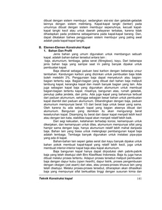Teknik Konstruksi kapal 141
dibuat dengan sistem membujur, sedangkan sisi-sisi dan geladak-geladak
lainnya dengan sistem melintang. Kapal-kapal tangki (tanker) pada
umumnya dibuat dengan sistem membujur sepenuhnya, kecuali kapal-
kapal tangki kecil atau untuk daerah pelayaran terbatas, karena tidak
dihadapkan pada problema sebagaimana pada kapal-kapal barang. Dan,
dapat dikatakan bahwa penggunaan sistem membujur yang paling awal
adalah pada kapal-kapal tangki.
B. Elemen-Elemen Konstruksi Kapal
1. Bahan Dan Profil
Jenis bahan yang umum digunakan untuk membangun sebuah
kapal. adalah bahan-bahan tersebut antara lain :
baja, alumunium, tembaga, gelas serat (fibreglass), kayu. Dari beberapa
jenis bahan baja yang sampai saat ini paling banyak dipakai untuk
pembuatan kapal.
Baja dikenal sebagai paduan besi karbon dengan beberapa unsur
tambahan. Kandungan karbon yang diizinkan untuk pembuatan baja tidak
boleh melebihi 2%. Penggunaan baja dapat menyeluruh atau bagian-
bagian tertentu saja. Bagian-bagian yang dibuat dari bahan baja meliputi
lambung kapal, kerangka kapal dan masih banyak bagian yang lain. Ada
juga sebagian kapal baja yang digunakan alumunium untuk membuat
bagian-bagian tertentu kapal. misalnya, bangunan atas, rumah geladak,
penutup palka jendela, dan pintu. Ada juga kapal yang bahannya terbuat
dari paduan alumunium, sehingga sebagian besar bahan untuk pembuatan
kapal diambil dari paduan alumunium. Dibandingkan dengan baja, paduan
alumunium mempunyai berat 1/3 dari berat baja untuk besar yang sama.
Oleh karena itu ada sebuah kapal yang bagian atasnya dibuat dari
alumunium. Bangunan yang demikian itu akan mengurangi berat
keseluruhan kapal. Disamping itu berat dari dasar kapal menjadi lebih kecil
atau dengan lain kata, stabilitas kapal akan menjadi relatif lebih baik.
Dari segi kekuatan, ketahanan terhadap korosi, kemampuan untuk
dikerjakan, dan kemampuan untuk dilas, alumunium mempunyai sifat yang
hampir sama dengan baja, hanya alumunium relatif lebih mahal daripada
baja. Bahan lain yang biasa untuk melengkapi pembangunan kapal baja
adalah lembaga. Tembaga banyak digunakan untuk instalasi pipa-pipa
yang ada di kapal.
Bahan-bahan lain seperi gelas serat dan kayu banyak dipakai untuk
bahan pokok membuat kapal-kapal yang relatif lebih kecil, juga untuk
membuat interior-interior kapal baja atau kapal alumunium.
Baja bangunan kapal hanya dapat dirpoduksi oleh pabrik-pabrik
baja yang telah disetujui oleh Biro Klasifikasi Indonesia. Baja itu juga harus
dibuat melalui proses tertentu. Adapun proses tersebut meliputi pembuatan
baja dengan dapur kubu (open hearth), dapur listrik, proses pengembusan
dengan oksigen (zat asam) dari atas, atau proses-proses khusus lain yang
telah disetujui. Melalui proses-proses tersebut, diharapkan akan dihasilkan
baja yang mempunyai sifat berkualitas tinggi dengan susunan kimia dan
 