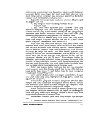 Teknik Konstruksi kapal 142
sifat mekanis, sesuai dengan yang disyaratkan, sejauh mungkin bebas dari
kandungan bahan bukan logam dan cacat-cacat dalam atau luar yang
dapat mempengaruhi pemakaian atau pengerjaan selanjutnya, dan bahan
baja yan sudah mendapatkan perlakuan panas.
Baja untuk membangun suatu kapal pada umumnya dibagi menjadi
dua bagian besar, yaitu
1. Baja bangunan kapal biasa bangunan kapal dengan
tegangan tinggi.
2. Baja kapal biasa digunakan pada konstruksi kapal yang
dianjurkan mempunyai sifat kimia, deoksidasi pengelolaan panas, atau
sifat-sifat mekanik yang sudah mendapt persetujuan BKI,. penggolongan
didasarkan pada metode deoksidasi komposisi unsur-unsur kimia yang
dikandung, pengujian tekan, pengujian tarik, dan perlakuan panas
Adapun sifat-sifat mekanis yang harus dimiliki baja biasa adalah
batas lumer minimal 24 kg/mm2
kekuatan tarik dari 41 kg mm2
sampai
dengan 50 kg/mm2
, dan regangan patah minimal 22 %.
Baja kapal yang mempunyai tegangan tinggi yang dipakai untuk
bangunan kapal harus sesuai dengan peraturan-peraturan Biro Klasifiki
baik mengenai komposisi kimia, sifat-sifat mekanik, metode deoksidasi,
maupun perlakuan panasnya. Baja kapal tegangan tinggi untuk lambung,
digolongan ke dalam dua bagian, yaitu baja dengan tegangan lumer
minimal 32 Kg / mm2
dan mempunyai kekuatan tarik dari 48 Kg/ mm2
– 60
kg/mm2
serta baja dengan tegangan lumer minimum 36 Kg / mm2
dan
mempunyai kekuatan tarik dari 50 kg/mm2
. Penggolongan kualitas itu
didasarkan pada metode deoksidasi, proses pembuatan, komposisi kimia,
pengujian tarik,pengujian takik, pengujian pukul, dan perlakuan panas, baja
tegangan tinggi dipergunakan juga untuk bagian-bagian konstruksi kapal
yang mendapat tekanan besar pada susunan kerangka kapal.
Selain baja tersebut diatas, masih ada baja lain yang digunakan
untuk bangunan kapal. baja tersebut adalah baja tempat. Sifat-sifat yang
harus dimiliki baja tempa ini ialah bahwa baja itu harus mempunyai
kekuatan tarik minimal 41 Kg / mm2
.
Jenis baja tersebut digunakan pada bagian-bagian tertentu di kapal,
yaitu untuk poros baling-baling, kopling kemudi, linggi, poros, engkol, roda
gigi, dan lain sebagainya.
Semua bahan yang telah memenuhi persyaratan BKI akan diberi
stempel. Jika suatu bagian telah mendapatkan stempel dari BKI ternyata
tidak memenuhi syarat setelah diadakan pengujian lagi, stempel itu harus
dibatalkan dengan pencoretan atau penghapusan stempel.
Bahan yang dipakai untuk membuat badan kapal biasanya berupa
pelat dan profil. Pelat diberi stempel dikedua sisi, depan dan belakang pada
sudut pelat yang bersebrangan sehingga stempel itu selalu dapat dilihat
tanpa membalik-membalikan pelat atau profil.
Berdasarkan ketebalan, pelat dapat dibagi menjadi tiga golongan,
yaitu
1. pelat tipis dengan ketebalan 3 mm sampai 5 mm sampai 25 mm
 