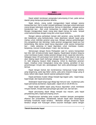 Teknik Konstruksi kapal 1
BAB I
PENDAHULUAN
Kapal adalah kendaraan pengangkut penumpang di laut, pada semua
daerah yang mempunyai perairan tertentu.
Sejak dahulu, orang sudah menggunakan kapal sebagai sarana
transportasi laut. Hal ini sudah menjadi kebiasaan hubungan antara kelompok
orang dengan kelompok orang lainnya. Semua ini diperlukan sebagai sarana
transportasi laut. Alat untuk transportasi itu adalah kapal atau perahu.
Dengan menggunakan kapal, orang akan dapat menuju ke suatu tempat
untuk berkomunikasi dengan orang lain untuk tujuan tertentu..
Dengan adanya perbedaan tempat oleh perairan, yang memiliki sifat
dan kedalaman yang berbeda-beda, maka diperlukan sebuah kapal yang
mampu untuk melintasi perairan yang luas. Dengan adanya perkembangan
ilmu pengetahuan dan teknologi, maka peranan penggunaan kapal pun ikut
berkembang. Bila dahulu kapal hanya digunakan untuk sarana transportasi
laut , maka sekarang ini kapal digunakan untuk membawa muatan,
berperang, mencari minyak,ekspor / impor dan lain-lainya.
Sehubungan dengan Dunia Perkapalan saat ini, sarana transportasii
laut diisi oleh armada-armada kapal dagang. Kapal-kapal tersebut berguna
untuk membawa muatan melalui perairan dengan aman, cepat dan ekonomis.
Sebagian besar 3/5 permukaan bumi terdiri dari air. Pada abad ini dan yang
akan datang kapal masih berfungsi sebagai kebutuhan hidup di muka bumi
ini, baik langsung maupun tidak langsung. Untuk itu diperlukan peranan
kapal,. misalnya untuk mengangkut orang atau barang, penelitian di laut,
penambangan minyak dan, penangkapan ikan serta penambangan mineral
lainnya.
Kapal dengan bentuk dan konstruksinya mempunyai fungsi tertentu
yang tergantung, pada tiga faktor utama, yaitu jenis (macam) kargo yang di
bawa, bahan baku kapal, daerah operasi (pelayaran) kapal.
Kapal pembawa muatan dibagi menjadi tiga bagian yaitu : kapal kargo,
kapal tangki, dan kapal penumpang.
Sedangkan kapal kargo juga dibagi lagi menurut cara muatannya yaitu
kapal peti kemas (kontainer), kapal palet , kapal roll on roll off (Ro-ro).
Kapal tangki adalah kapal yang khusus digunakan untuk membawa
minyak mentah, minyak hasil penyulingan gas alam cair, dan lain-lain.
Kapal penumpang dapat dibagi menjadi dua macam, yaitu kapal
penyeberang (feri), kapal penumpang umum.
Pengkhususan terhadap jenis muatan memberi dampak peningkatan
efisiensi dan produktifitas. Karakteristik sebuah kapal akan berpengaruh
terhadap konstruksi kapal tersebut. Berkaitan dengan konstruksi kapal
tersebut sangat erat hubungan antara susunan kerangka utama dengan
 