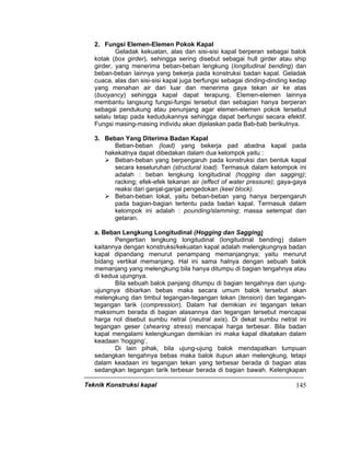 Teknik Konstruksi kapal 145
2. Fungsi Elemen-Elemen Pokok Kapal
Geladak kekuatan, alas dan sisi-sisi kapal berperan sebagai balok
kotak (box girder), sehingga sering disebut sebagai hull girder atau ship
girder, yang menerima beban-beban lengkung (longitudinal bending) dan
beban-beban lainnya yang bekerja pada konstruksi badan kapal. Geladak
cuaca, alas dan sisi-sisi kapal juga berfungsi sebagai dinding-dinding kedap
yang menahan air dari luar dan menerima gaya tekan air ke atas
(buoyancy) sehingga kapal dapat terapung. Elemen-elemen lainnya
membantu langsung fungsi-fungsi tersebut dan sebagian hanya berperan
sebagai pendukung atau penunjang agar elemen-elemen pokok tersebut
selalu tetap pada kedudukannya sehingga dapat berfungsi secara efektif.
Fungsi masing-masing individu akan dijelaskan pada Bab-bab berikutnya.
3. Beban Yang Diterima Badan Kapal
Beban-beban (load) yang bekerja pad abadna kapal pada
hakekatnya dapat dibedakan dalam dua kelompok yaitu :
Beban-beban yang berpengaruh pada konstruksi dan bentuk kapal
secara keseluruhan (structural load). Termasuk dalam kelompok ini
adalah : beban lengkung longitudinal (hogging dan sagging);
racking; efek-efek tekanan air (effect of water pressure); gaya-gaya
reaksi dari ganjal-ganjal pengedokan (keel block).
Beban-beban lokal, yaitu beban-beban yang hanya berpengaruh
pada bagian-bagian tertentu pada badan kapal. Termasuk dalam
kelompok ini adalah : pounding/slamming; massa setempat dan
getaran.
a. Beban Lengkung Longitudinal (Hogging dan Sagging)
Pengertian lengkung longitudinal (longitudinal bending) dalam
kaitannya dengan konstruksi/kekuatan kapal adalah melengkungnya badan
kapal dipandang menurut penampang memanjangnya; yaitu menurut
bidang vertikal memanjang. Hal ini sama halnya dengan sebuah balok
memanjang yang melengkung bila hanya ditumpu di bagian tengahnya atau
di kedua ujungnya.
Bila sebuah balok panjang ditumpu di bagian tengahnya dan ujung-
ujungnya dibiarkan bebas maka secara umum balok tersebut akan
melengkung dan timbul tegangan-tegangan tekan (tension) dan tegangan-
tegangan tarik (compression). Dalam hal demikian ini tegangan tekan
maksimum berada di bagian alasannya dan tegangan tersebut mencapai
harga nol disebut sumbu netral (neutral axis). Di dekat sumbu netral ini
tegangan geser (shearing stress) mencapai harga terbesar. Bila badan
kapal mengalami kelengkungan demikian ini maka kapal dikatakan dalam
keadaan ‘hogging’.
Di lain pihak, bila ujung-ujung balok mendapatkan tumpuan
sedangkan tengahnya bebas maka balok itupun akan melengkung, tetapi
dalam keadaan ini tegangan tekan yang terbesar berada di bagian atas
sedangkan tegangan tarik terbesar berada di bagian bawah. Kelengkapan
 