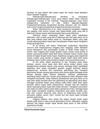 Teknik Konstruksi kapal 146
demikian ini juga dialami oleh badan kapal dan badan kapal dikatakan
dalam keadaan ‘sagging’.
Kelengkungan-kelengkungan demikian itu merupakan
kelengkungan-kelengkungan umum yang dialami badan kapal (General
longitudinal bending of the hull/ship). Tegangan-tegangan yang timbul
sebagaimana disebutkan di atas disebut tegangan-tegangan
longitudinal/memanjang (longitudinal bending stresses); dari sini dikenal
pula momen lengkung longitudinal (longitudinal bending moments).
Dalam kedudukannya di air, kapal cenderung mengalami hogging
dan sagging, baik karena muatan atau beban-beban statis yang ada di
dalamnya maupun kaena gelombang-gelombang yang dilaluinya.
Distribusi beban sepanjang badan kapal pada hakekatnya
ditentukan, oleh muatan yang ada di dalamnya dan oleh gaya tekan air ke
atas yang bekerja pada badan kapal itu. Pembagian beban yang tidak
merata sepanjang badan kapal akan menyebabkan badan kapal mengalami
lengkung longitudinal.
Di air tenang (still water), lengkungan longitudinal, dipandang
menurut arah lengkungannya (hogging atau magging), boleh dikatakan
hanya dipengaruhi oleh penempatan muatan di dalam badan kapal itu
sendiri; yaitu hogging akan terjadi apabila massa muatan yang berada di
bagian ujung-ujung badan kapal lebih besar daripada massa muatan yang
berada di bagian tengah badan kapal. Sebaliknya sangging akan terjadi bila
massa muatan yang berada di bagian tengah badan kapal lebih besar
daripada massa muatan yang berada di bagian ujung-ujung badan kapal.
Di lain pihak, dalam operasinya di laut, terutama pada waktu
berlayar, secara umum kapal akan lebih sering melalui daerah yang
bergelombang daripada daerah yang tenang, sehingga badan kapaldapat
dipastikan akan selalu mengalami gerakan angguk (pitching) selama
pelayarannya, terutama bila menentang gelombang atau mengikuti
gelombang dengan panjang gelombang yang secara global dianggap sama
dengan panjang kapal. Selama pelayaran, distribusi pembebanan
sepanjang badan kapal dari muatan yang dibawanya boleh dikatakan tidak
mengalami perubahan, tetapi distribusi pembebanan dari gaya tekan air ke
atas akan selalu berubah-ubah dari gelombang ke gelombang yang dilalui,
sehingga resultante beban yang bekerja pada badan kapal akan selalu
berubah selama kapal dalam pelayarannya. Dengan kata lain distribusi
beban sepanjang badan kapal akan selalu berubah / mengalami perubahan
dari waktu ke waktu selama kapal dalam operasinya di laut, sehingga kapal
akan selalu mengalami lengkung longitudinal yang selalu berubah pula,
baik arah maupun besarnya yang semua itu tergantung pada kondisi
pemuatan (ballast, penuh, dsb.), kondisi laut dan posisi kapal terhadap
gerakan gelombang.
Hogging terbesar akan terjadi bila bagian tengah badan kapal
berada pada posisi di atas puncak gelombang (crest), sedangkan sagging
terbesar bila bagian tengah kapal berada pada posisi di atas lembah
gelombang (trough).
 
