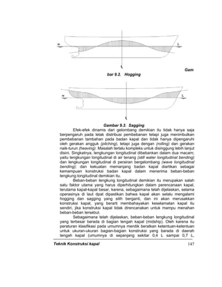 Teknik Konstruksi kapal 147
Gam
bar 9.2. Hogging
Gambar 9.3. Sagging
Efek-efek dinamis dari gelombang demikian itu tidak hanya saja
berpengaruh pada letak distribusi pembebanan tetapi juga menimbulkan
pembebanan tambahan pada badan kapal dan tidak hanya dipengaruhi
oleh gerakan angguk (pitching), tetapi juga dengan (rolling) dan gerakan
naik-turun (heaving). Masalah terlalu kompleks untuk disinggung lebih lanjut
disini. Singkatnya, lengkungan longitudinal dibebankan dalam dua macam;
yaitu lengkungan longitudinal di air tenang (still water longitudinal bending)
dan lengkungan longitudinal di perairan bergelombang (wave longitudinal
bending); dan kekuatan memanjang badan kapal diartikan sebagai
kemampuan konstruksi badan kapal dalam menerima beban-beban
lengkung longitudinal demikian itu.
Beban-beban lengkung longitudinal demikian itu merupakan salah
satu faktor utama yang harus diperhitungkan dalam perencanaan kapal,
terutama kapal-kapal besar, karena, sebagaimana telah dijelaskan, selama
operasinya di laut dpat dipastikan bahwa kapal akan selalu mengalami
hogging dan sagging yang silih berganti, dan ini akan merusakkan
konstruksi kapal, yang berarti membahayakan keselamatan kapal itu
sendiri, jika konstruksi kapal tidak direncanakan untuk mampu menahan
beban-beban tersebut.
Sebagaimana telah dijelaskan, beban-beban lengkung longitudinal
yang terbesar berada di bagian tengah kapal (midship). Oleh karena itu
peraturan klasifikasi pada umumnya menitik beratkan ketentuan-ketentuan
untuk ukuran-ukuran bagian-bagian konstruksi yang barada di daerah
tengah kapal (umumnya di sepanjang sekitar 0,4 L sampai 0,7 L,
 