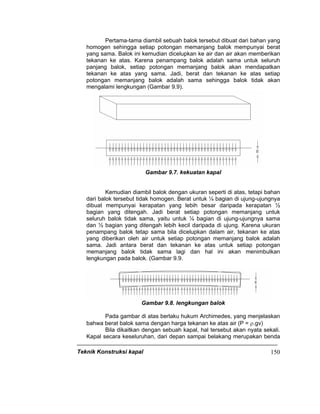 Teknik Konstruksi kapal 150
Pertama-tama diambil sebuah balok tersebut dibuat dari bahan yang
homogen sehingga setiap potongan memanjang balok mempunyai berat
yang sama. Balok ini kemudian dicelupkan ke air dan air akan memberikan
tekanan ke atas. Karena penampang balok adalah sama untuk seluruh
panjang balok, setiap potongan memanjang balok akan mendapatkan
tekanan ke atas yang sama. Jadi, berat dan tekanan ke atas setiap
potongan memanjang balok adalah sama sehingga balok tidak akan
mengalami lengkungan (Gambar 9.9).
Gambar 9.7. kekuatan kapal
Kemudian diambil balok dengan ukuran seperti di atas, tetapi bahan
dari balok tersebut tidak homogen. Berat untuk ¼ bagian di ujung-ujungnya
dibuat mempunyai kerapatan yang lebih besar daripada kerapatan ½
bagian yang ditengah. Jadi berat setiap potongan memanjang untuk
seluruh balok tidak sama, yaitu untuk ¼ bagian di ujung-ujungnya sama
dan ½ bagian yang ditengah lebih kecil daripada di ujung. Karena ukuran
penampang balok tetap sama bila dicelupkan dalam air, tekanan ke atas
yang diberikan oleh air untuk setiap potongan memanjang balok adalah
sama. Jadi antara berat dan tekanan ke atas untuk setiap potongan
memanjang balok tidak sama lagi dan hal ini akan menimbulkan
lengkungan pada balok. (Gambar 9.9.
Gambar 9.8. lengkungan balok
Pada gambar di atas berlaku hukum Archimedes, yang menjelaskan
bahwa berat balok sama dengan harga tekanan ke atas air (P = ρ.gv)
Bila dikaitkan dengan sebuah kapal, hal tersebut akan nyata sekali.
Kapal secara keseluruhan, dari depan sampai belakang merupakan benda
 