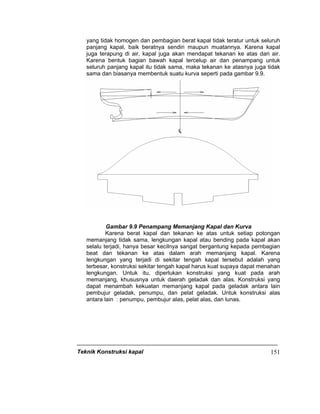 Teknik Konstruksi kapal 151
yang tidak homogen dan pembagian berat kapal tidak teratur untuk seluruh
panjang kapal, baik beratnya sendiri maupun muatannya. Karena kapal
juga terapung di air, kapal juga akan mendapat tekanan ke atas dari air.
Karena bentuk bagian bawah kapal tercelup air dan penampang untuk
seluruh panjang kapal itu tidak sama, maka tekanan ke atasnya juga tidak
sama dan biasanya membentuk suatu kurva seperti pada gambar 9.9.
Gambar 9.9 Penampang Memanjang Kapal dan Kurva
Karena berat kapal dan tekanan ke atas untuk setiap potongan
memanjang tidak sama, lengkungan kapal atau bending pada kapal akan
selalu terjadi, hanya besar kecilnya sangat bergantung kepada pembagian
beat dan tekanan ke atas dalam arah memanjang kapal. Karena
lengkungan yang terjadi di sekitar tengah kapal tersebut adalah yang
terbesar, konstruksi sekitar tengah kapal harus kuat supaya dapat menahan
lengkungan. Untuk itu, diperlukan konstruksi yang kuat pada arah
memanjang, khususnya untuk daerah geladak dan alas. Konstruksi yang
dapat menambah kekuatan memanjang kapal pada geladak antara lain
pembujur geladak, penumpu, dan pelat geladak. Untuk konstruksi alas
antara lain : penumpu, pembujur alas, pelat alas, dan lunas.
 