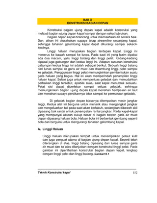 Teknik Konstruksi kapal 152
BAB X
KONSTRUKSI BAGIAN DEPAN
Konstruksi bagian ujung depan kapal adalah konstruksi yang
meliputi bagian ujung depan kapal sampai dengan sekat tubrukan.
Bagian depan kapal dirancang untuk memisahkan air secara baik.
Dan, aliran ini diusahakan supaya tetap streamline sepanjang kapal,
sehingga tahanan gelombang kapal dapat dikurangi sampai sekecil-
kecilnya.
Linggi haluan merupakan bagian terdepan kapal. Linggi ini
menerus ke bawah sampai ke lunas. Pada saat ini yang lazim dipakai
ada dua macam, yaitu linggi batang dan linggi pelat. Kadang-kadang
dipakai juga gabungan dari kedua linggi ini. Adapun susunan konstruksi
gabungan kedua linggi ini adalah sebagai berikut. Sebuah linggi batang
dari lunas sampai ke garis air muat dan disambung linggi pelat sampai
ke geladak. Penggunaan linggi pelat memungkinkan pembentukan suatu
garis haluan yang bagus. Hal ini akan memperindah penampilan linggi
haluan kapal. Selain juga untuk memperluas geladak dan memudahkan
perbaikan linggi tersebut, apabila suatu saat kapal menubruk sesuatu.
Pelat sisi dapat diperlebar sampai seluas geladak, sehingga
memungkinkan bagian ujung depan kapal menahan hempasan air laut
dan menahan supaya percikannya tidak sampai ke permukaan geladak.
Di geladak bagian depan biasanya ditempatkan mesin jangkar
linggi. Kedua alat ini berguna untuk menarik atau mengangkat jangkar
dan mengeluarkan tali pada saat akan berlabuh, sedangkan dibawah akil
dipasang bak rantai untuk penempatan rantai jangkar. Pada kapal-kapal
yang mempunyai ukuran cukup besar di bagian bawah garis air muat
depan dipasang haluan bola. Haluan bola ini berbentuk gembung seperti
bola dan berguna untuk mengurangi tahanan gelombang kapal.
A. Linggi Haluan
Linggi haluan merupakan tempat untuk menempelkan pelaut kulit
dan juga penguat utama di bagian ujung depan kapal. Seperti telah
diterangkan di atas, linggi batang dipasang dari lunas sampai garis
air muat dan ke atas dilanjutkan dengan konstruksi linggi pelat. Pada
gambar ini diperlihatkan konstruksi bagian depan kapal, lengkap
dengan linggi pelat dan linggi batang. Gambar10.1
 